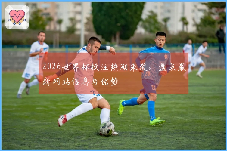 2026世界杯投注热潮来袭,盘点最新网站信息与优势